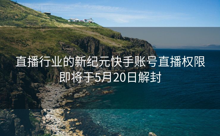 直播行业的新纪元快手账号直播权限即将于5月20日解封