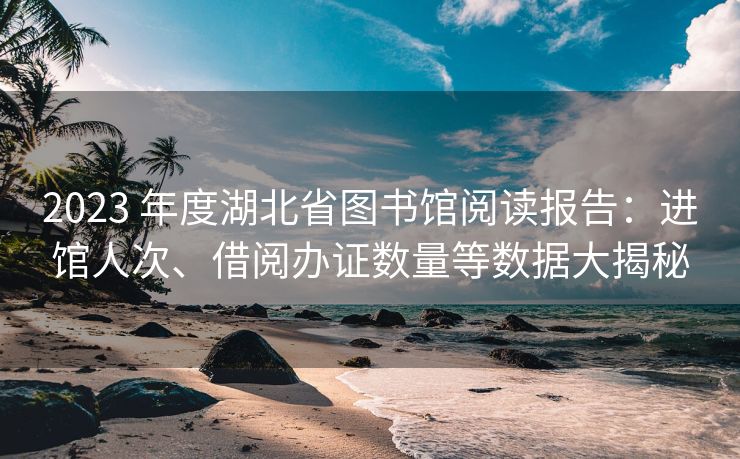 2023 年度湖北省图书馆阅读报告：进馆人次、借阅办证数量等数据大揭秘