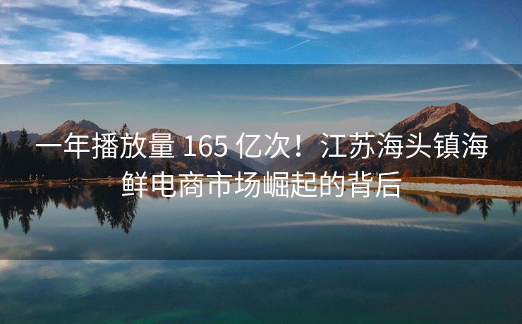 一年播放量 165 亿次！江苏海头镇海鲜电商市场崛起的背后