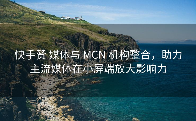 快手赞 媒体与 MCN 机构整合，助力主流媒体在小屏端放大影响力