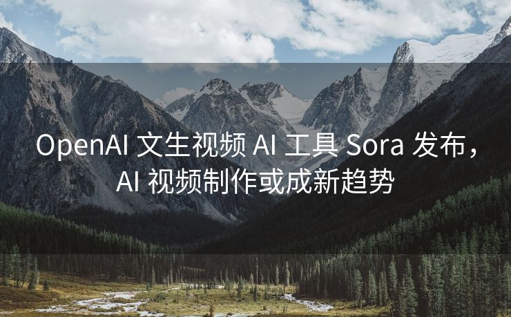 OpenAI 文生视频 AI 工具 Sora 发布，AI 视频制作或成新趋势