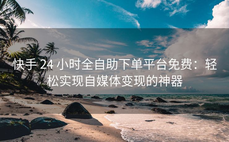 快手 24 小时全自助下单平台免费：轻松实现自媒体变现的神器