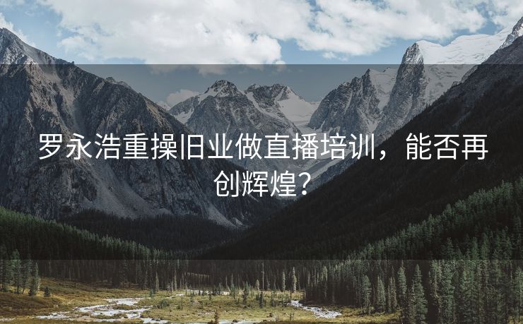 罗永浩重操旧业做直播培训，能否再创辉煌？