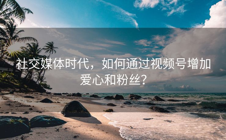 社交媒体时代，如何通过视频号增加爱心和粉丝？