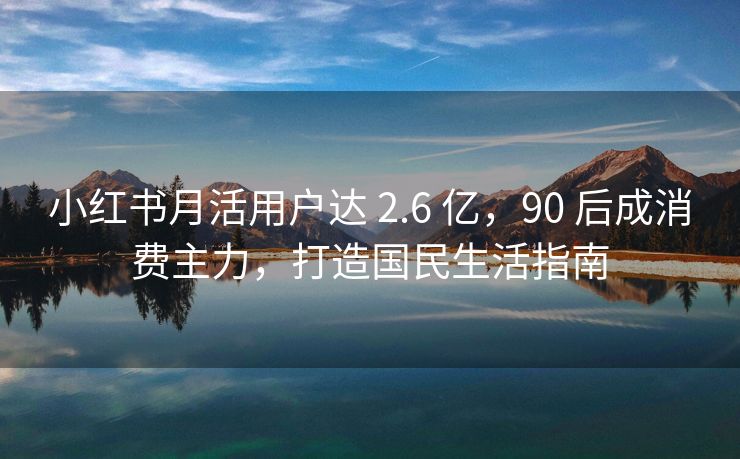 小红书月活用户达 2.6 亿，90 后成消费主力，打造国民生活指南