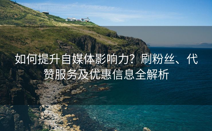 如何提升自媒体影响力？刷粉丝、代赞服务及优惠信息全解析