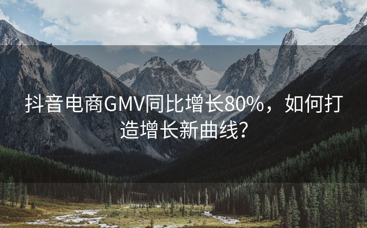 抖音电商GMV同比增长80%，如何打造增长新曲线？