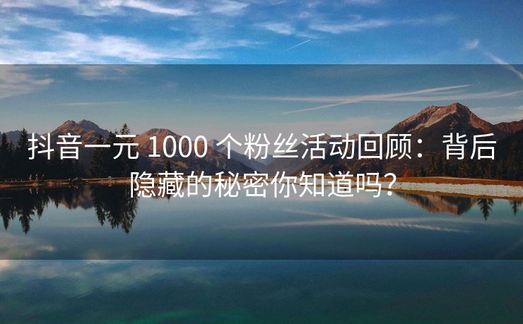 抖音一元 1000 个粉丝活动回顾：背后隐藏的秘密你知道吗？