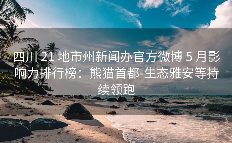 四川 21 地市州新闻办官方微博 5 月影响力排行榜：熊猫首都-生态雅安等持续领跑