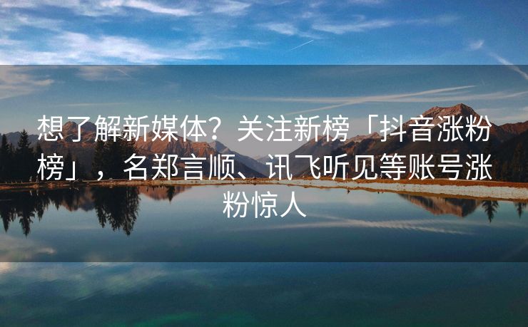 想了解新媒体？关注新榜「抖音涨粉榜」，名郑言顺、讯飞听见等账号涨粉惊人