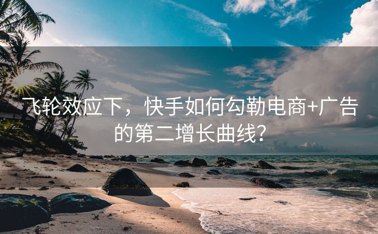 飞轮效应下，快手如何勾勒电商+广告的第二增长曲线？