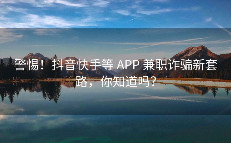 警惕！抖音快手等 APP 兼职诈骗新套路，你知道吗？