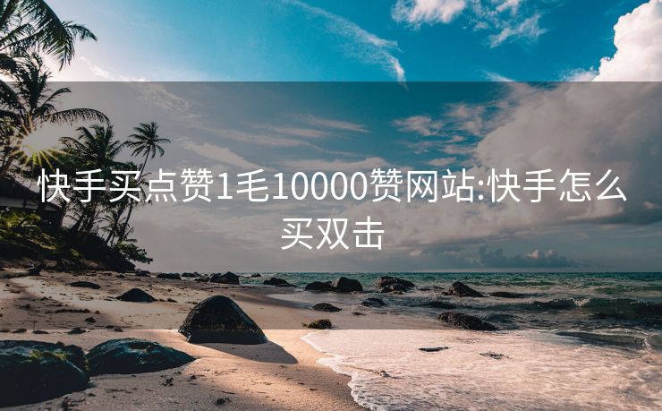 快手买点赞1毛10000赞网站:快手怎么买双击