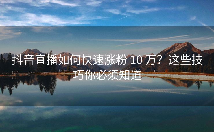 抖音直播如何快速涨粉 10 万？这些技巧你必须知道