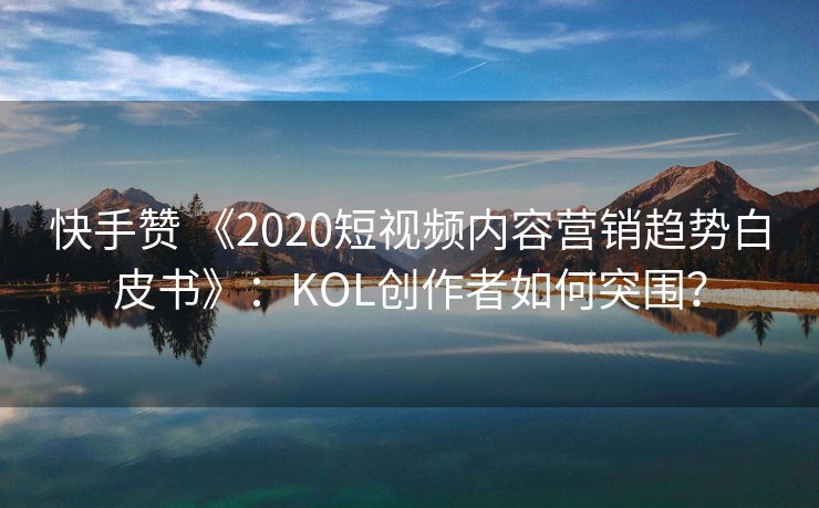 快手赞 《2020短视频内容营销趋势白皮书》：KOL创作者如何突围？