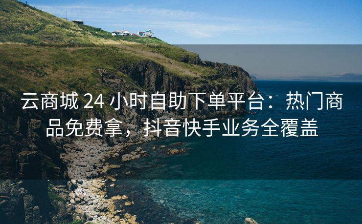 云商城 24 小时自助下单平台：热门商品免费拿，抖音快手业务全覆盖