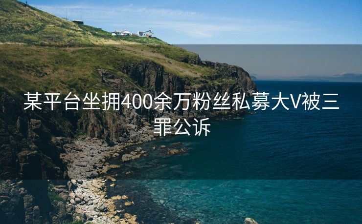 某平台坐拥400余万粉丝私募大V被三罪公诉