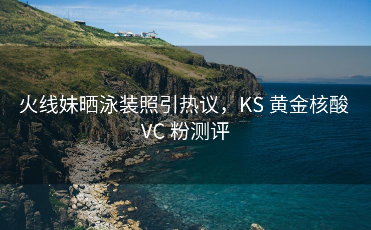 火线妹晒泳装照引热议，KS 黄金核酸 VC 粉测评