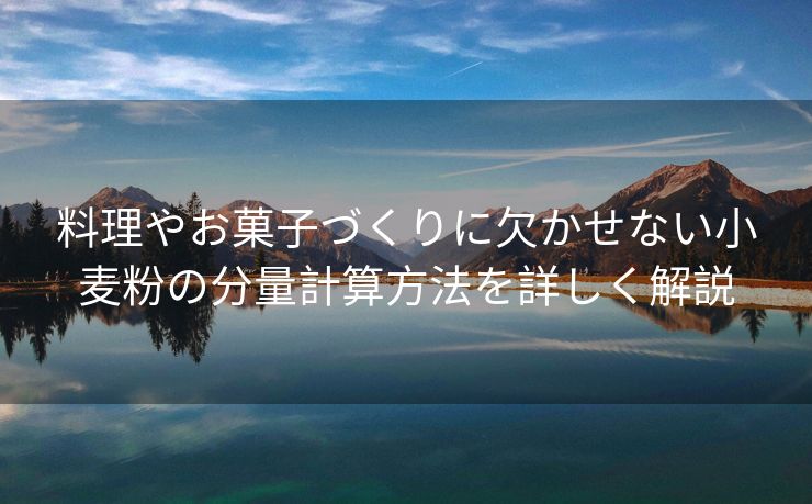 料理やお菓子づくりに欠かせない小麦粉の分量計算方法を詳しく解説