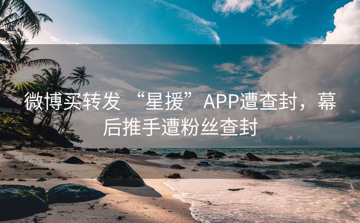 微博买转发 “星援”APP遭查封，幕后推手遭粉丝查封