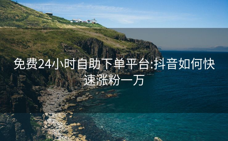 免费24小时自助下单平台:抖音如何快速涨粉一万