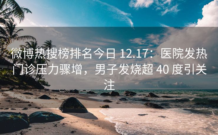 微博热搜榜排名今日 12.17：医院发热门诊压力骤增，男子发烧超 40 度引关注