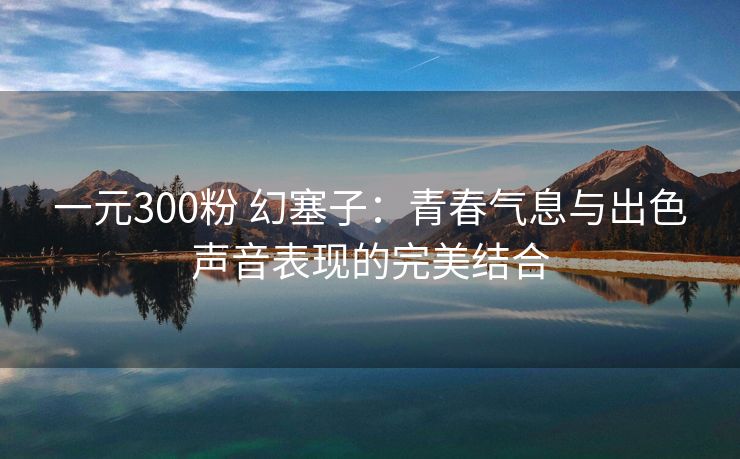 一元300粉 幻塞子：青春气息与出色声音表现的完美结合