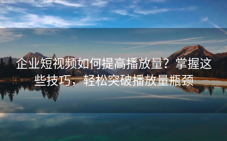 企业短视频如何提高播放量？掌握这些技巧，轻松突破播放量瓶颈