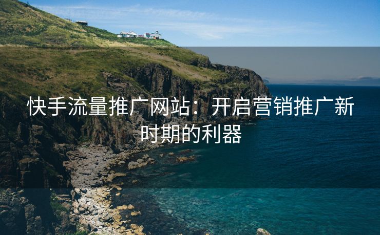 快手流量推广网站：开启营销推广新时期的利器