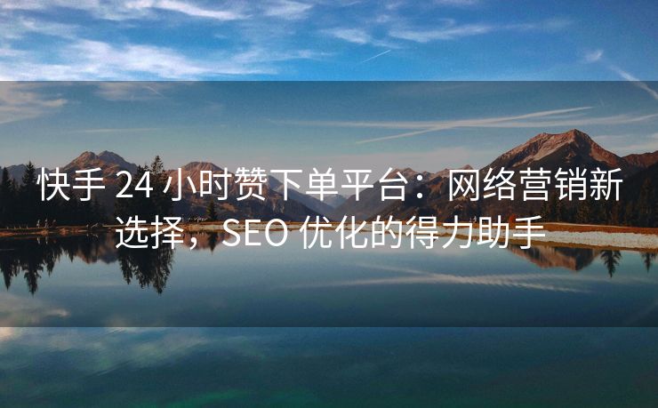 快手 24 小时赞下单平台：网络营销新选择，SEO 优化的得力助手