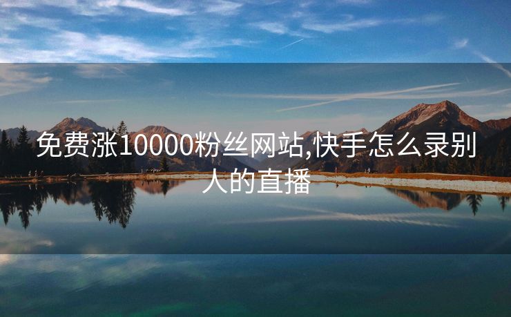 免费涨10000粉丝网站,快手怎么录别人的直播