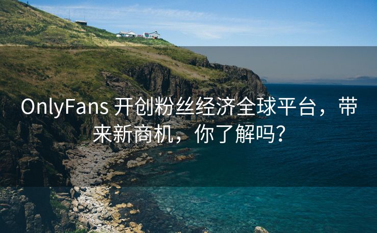 OnlyFans 开创粉丝经济全球平台，带来新商机，你了解吗？