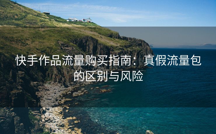 快手作品流量购买指南：真假流量包的区别与风险