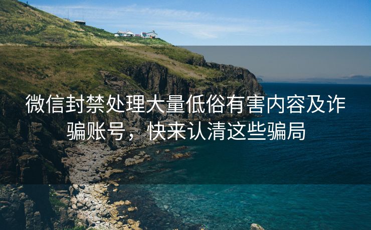 微信封禁处理大量低俗有害内容及诈骗账号，快来认清这些骗局