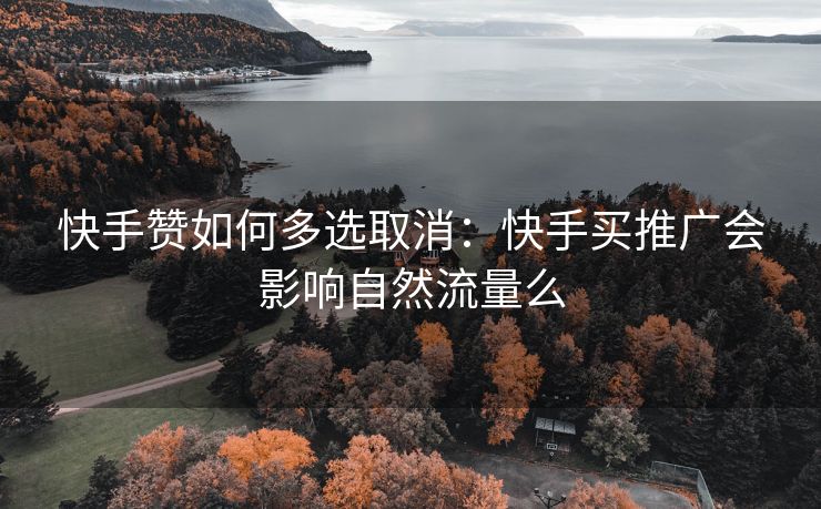 快手赞如何多选取消：快手买推广会影响自然流量么