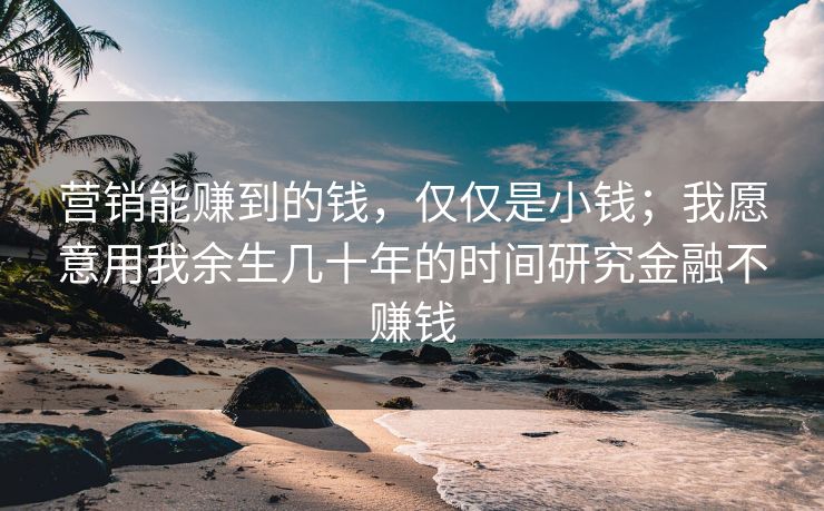 营销能赚到的钱，仅仅是小钱；我愿意用我余生几十年的时间研究金融不赚钱