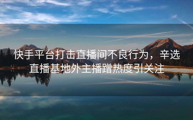 快手平台打击直播间不良行为，辛选直播基地外主播蹭热度引关注