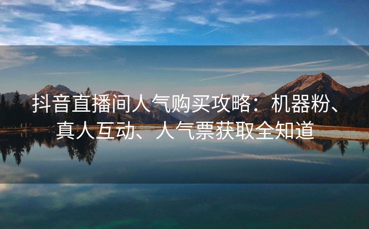 抖音直播间人气购买攻略：机器粉、真人互动、人气票获取全知道