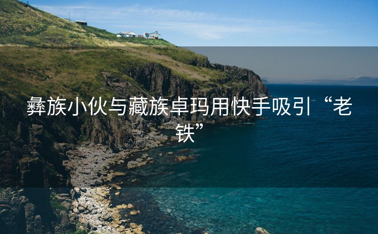 彝族小伙与藏族卓玛用快手吸引“老铁”