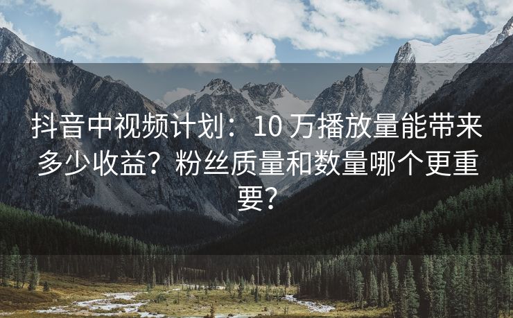 抖音中视频计划：10 万播放量能带来多少收益？粉丝质量和数量哪个更重要？