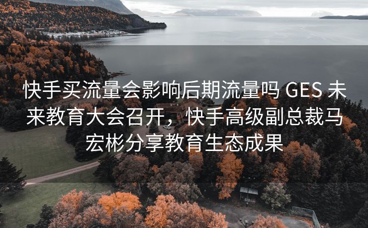 快手买流量会影响后期流量吗 GES 未来教育大会召开，快手高级副总裁马宏彬分享教育生态成果