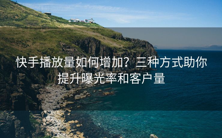 快手播放量如何增加？三种方式助你提升曝光率和客户量