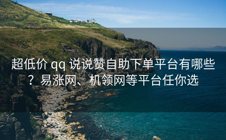 超低价 qq 说说赞自助下单平台有哪些？易涨网、机领网等平台任你选