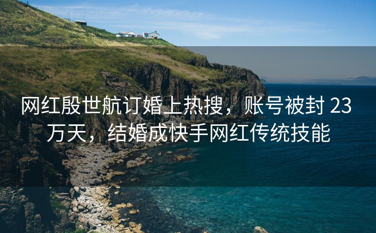 网红殷世航订婚上热搜，账号被封 23 万天，结婚成快手网红传统技能