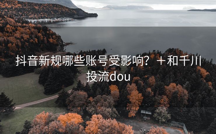 抖音新规哪些账号受影响？＋和千川投流dou