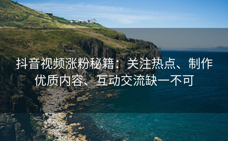 抖音视频涨粉秘籍：关注热点、制作优质内容、互动交流缺一不可