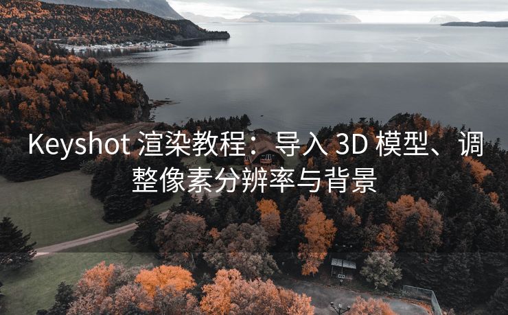 Keyshot 渲染教程：导入 3D 模型、调整像素分辨率与背景