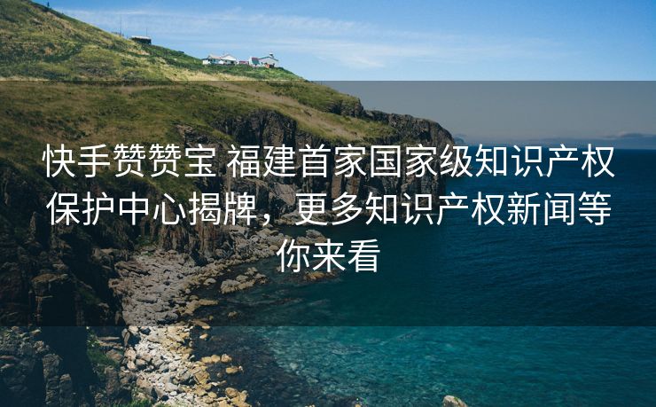 快手赞赞宝 福建首家国家级知识产权保护中心揭牌，更多知识产权新闻等你来看