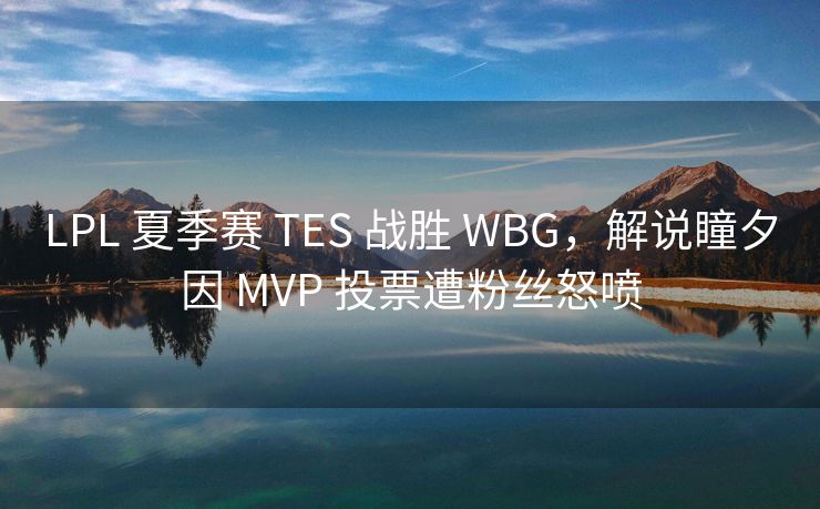 LPL 夏季赛 TES 战胜 WBG，解说瞳夕因 MVP 投票遭粉丝怒喷