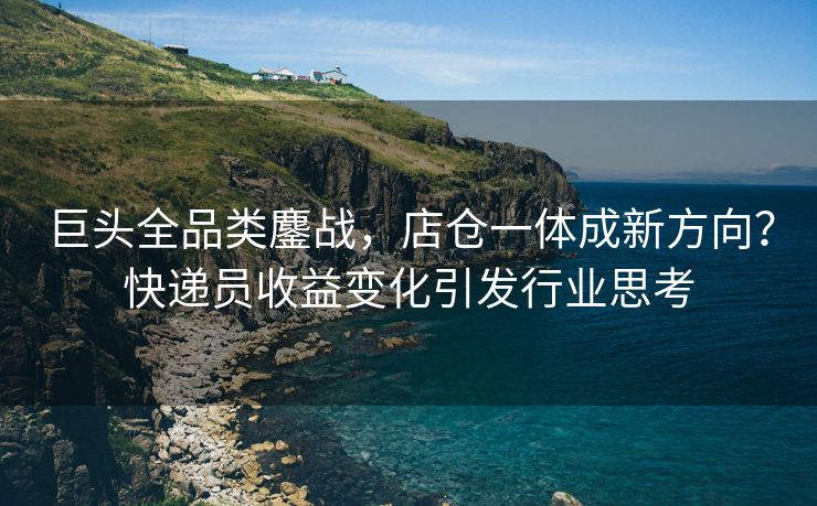 巨头全品类鏖战，店仓一体成新方向？快递员收益变化引发行业思考